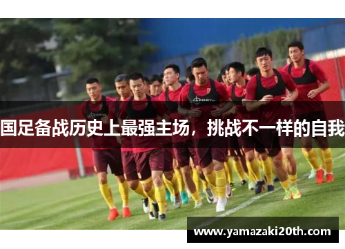 国足备战历史上最强主场，挑战不一样的自我